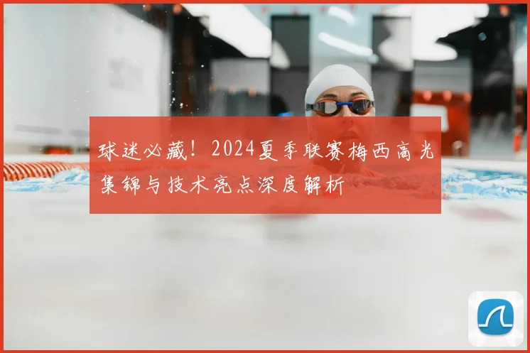 球迷必藏！2024夏季联赛梅西高光集锦与技术亮点深度解析
