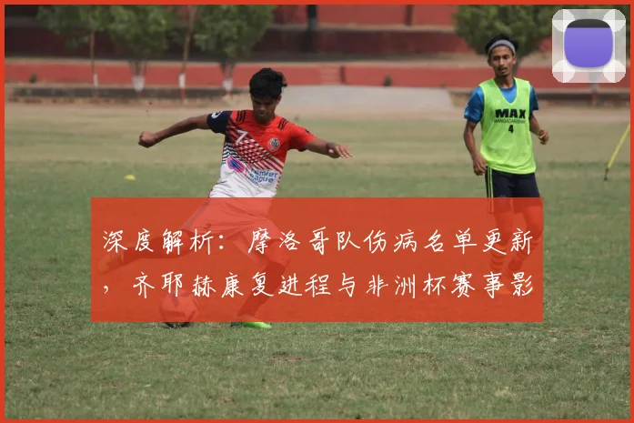 深度解析：摩洛哥队伤病名单更新，齐耶赫康复进程与非洲杯赛事影响