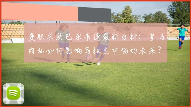 曼联求购巴尔韦德最新分析：皇马内乱如何影响乌拉圭中场的未来？
