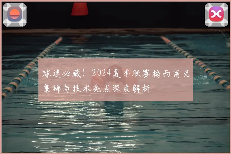 球迷必藏!2024夏季联赛梅西高光集锦与技术亮点深度解析