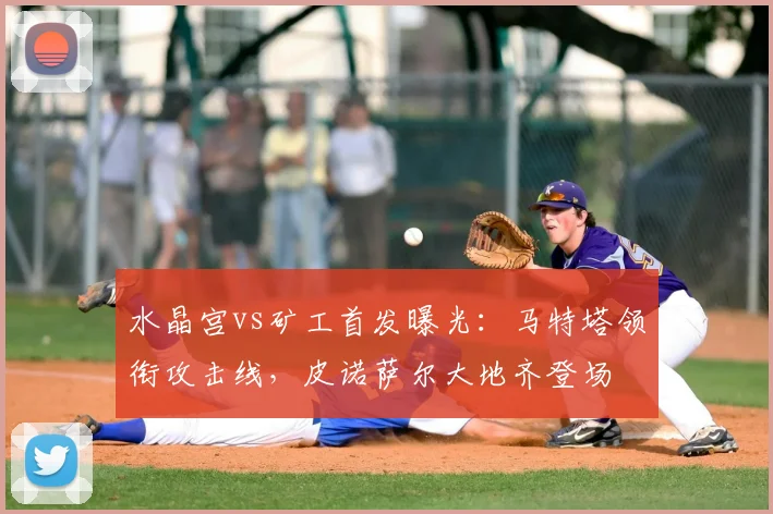 水晶宫vs矿工首发曝光：马特塔领衔攻击线，皮诺萨尔大地齐登场